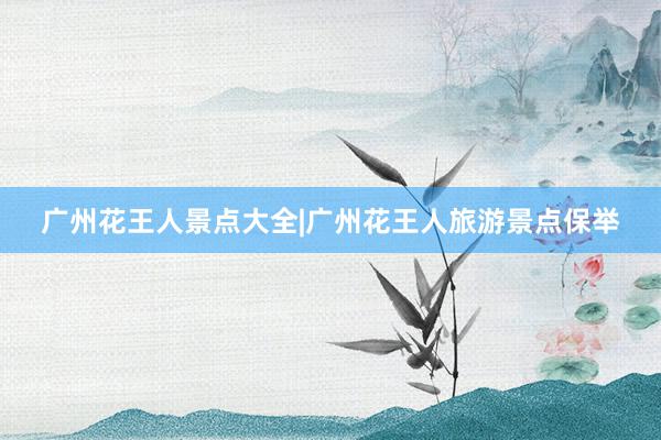 广州花王人景点大全|广州花王人旅游景点保举